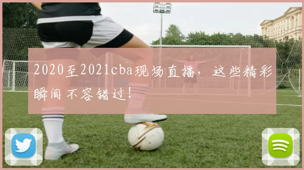 2020至2021cba现场直播，这些精彩瞬间不容错过！