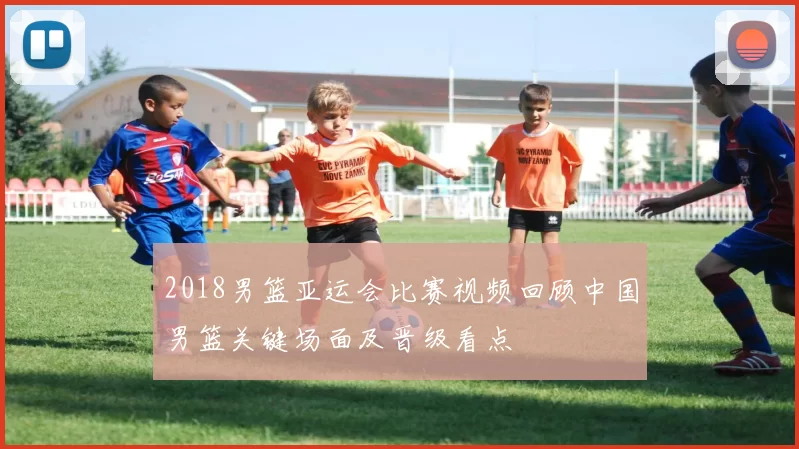 2018男篮亚运会比赛视频回顾中国男篮关键场面及晋级看点