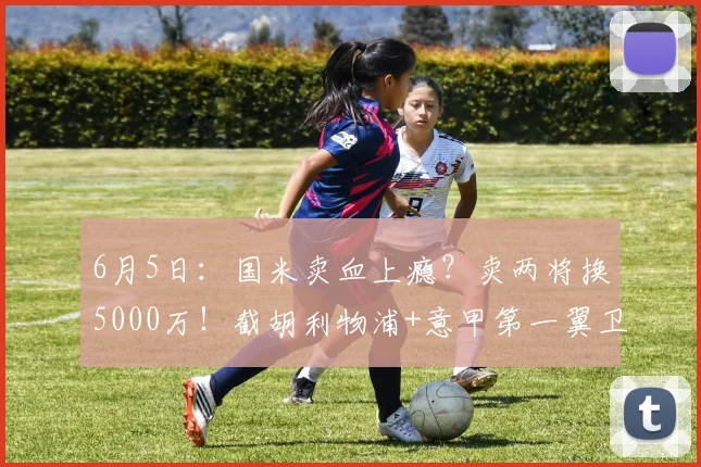 6月5日：国米卖血上瘾？卖两将换5000万！截胡利物浦+意甲第一翼卫_柯蒂斯·琼斯_莱斯特拉_边翼