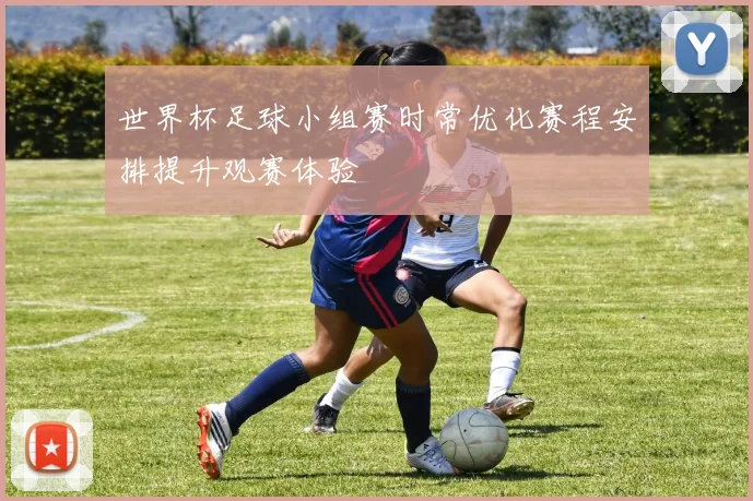 世界杯足球小组赛时常优化赛程安排提升观赛体验