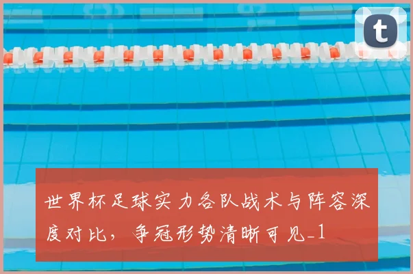 世界杯足球实力各队战术与阵容深度对比,争冠形势清晰可见_1