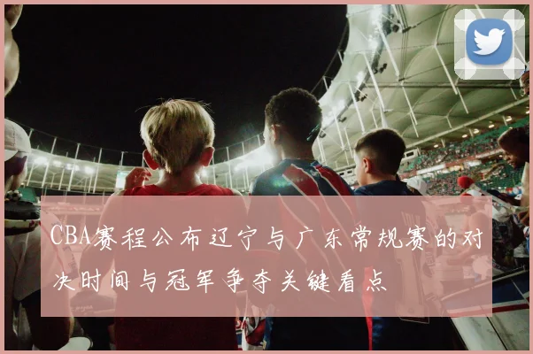 CBA赛程公布辽宁与广东常规赛的对决时间与冠军争夺关键看点