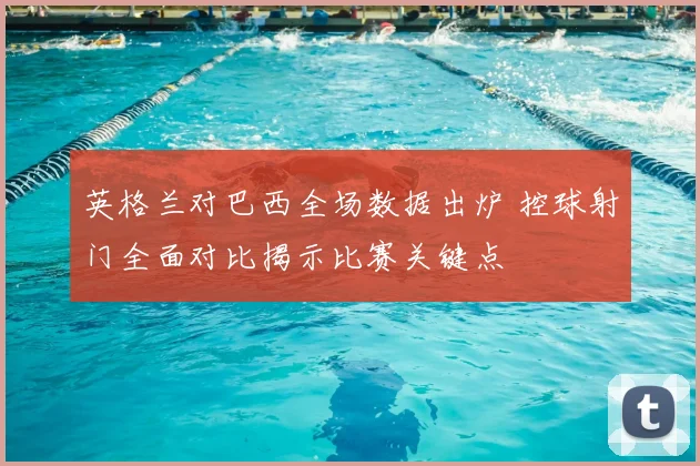 英格兰对巴西全场数据出炉 控球射门全面对比揭示比赛关键点
