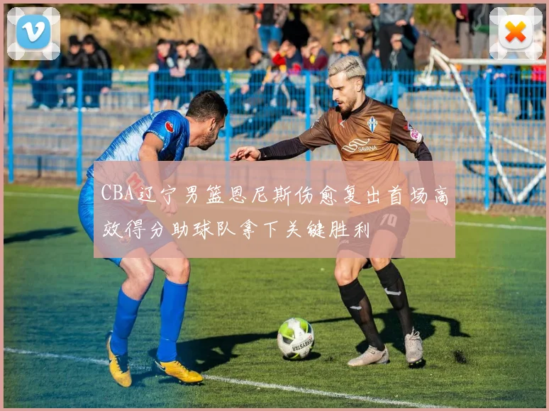 CBA辽宁男篮恩尼斯伤愈复出首场高效得分助球队拿下关键胜利
