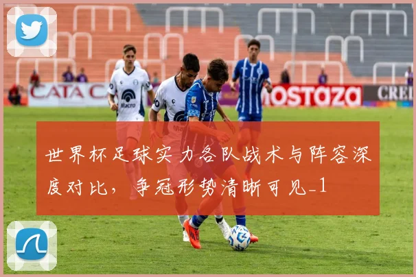 世界杯足球实力各队战术与阵容深度对比,争冠形势清晰可见_1