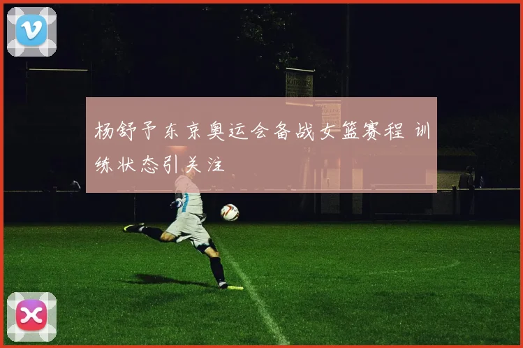 杨舒予东京奥运会备战女篮赛程 训练状态引关注