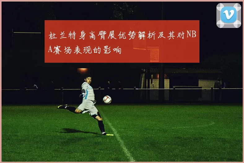 杜兰特身高臂展优势解析及其对NBA赛场表现的影响
