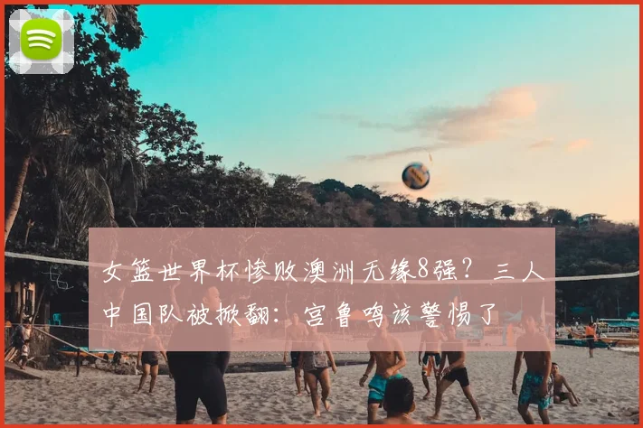 女篮世界杯惨败澳洲无缘8强?三人中国队被掀翻:宫鲁鸣该警惕了
