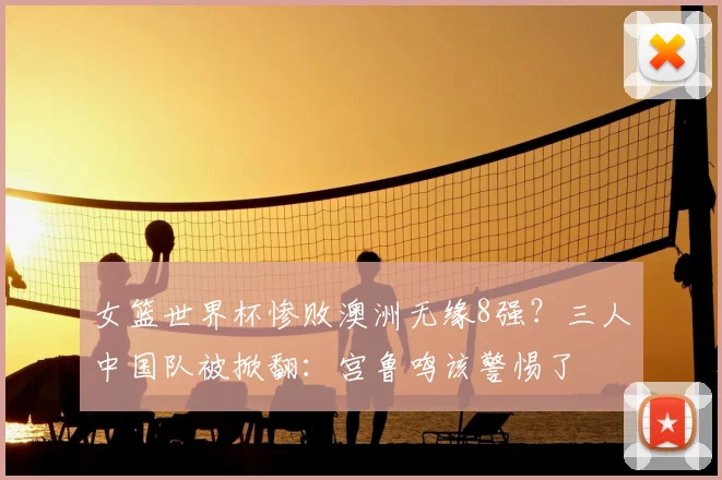女篮世界杯惨败澳洲无缘8强?三人中国队被掀翻:宫鲁鸣该警惕了