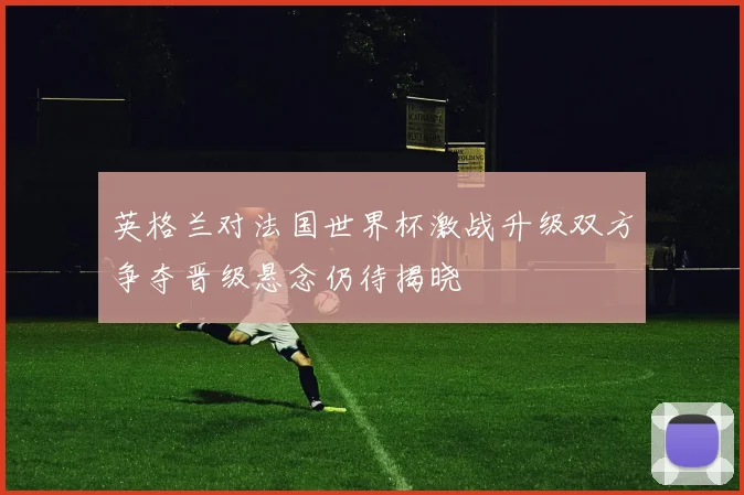 英格兰对法国世界杯激战升级双方争夺晋级悬念仍待揭晓